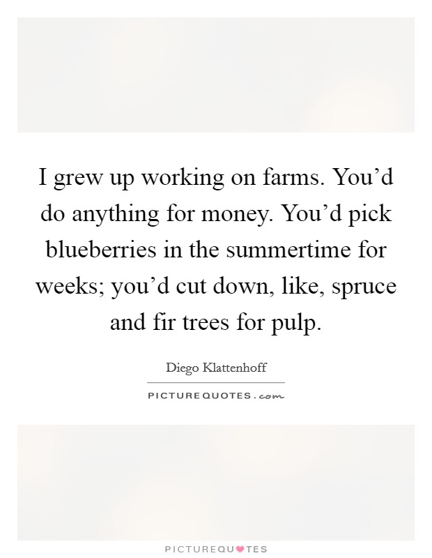 I grew up working on farms. You'd do anything for money. You'd pick blueberries in the summertime for weeks; you'd cut down, like, spruce and fir trees for pulp. Picture Quote #1