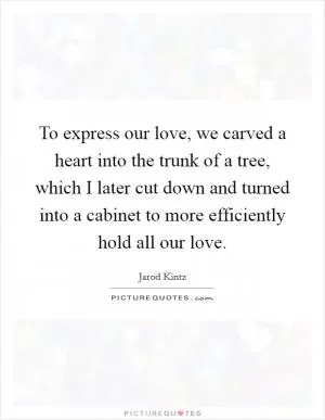 To express our love, we carved a heart into the trunk of a tree, which I later cut down and turned into a cabinet to more efficiently hold all our love Picture Quote #1