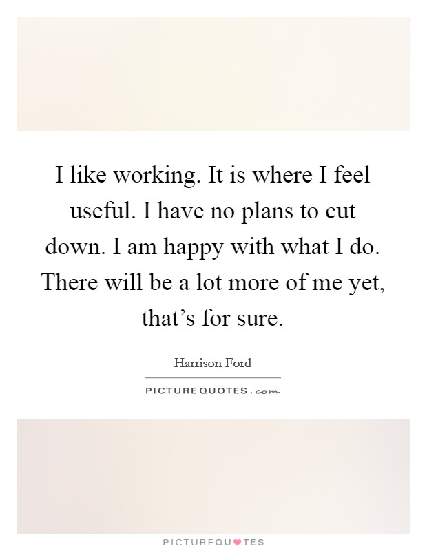 I like working. It is where I feel useful. I have no plans to cut down. I am happy with what I do. There will be a lot more of me yet, that's for sure. Picture Quote #1