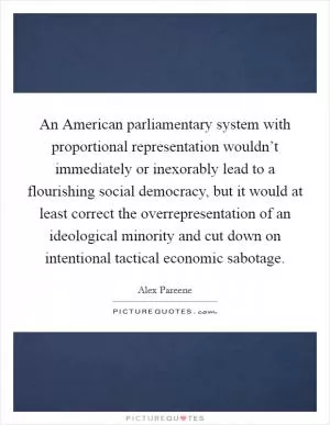 An American parliamentary system with proportional representation wouldn’t immediately or inexorably lead to a flourishing social democracy, but it would at least correct the overrepresentation of an ideological minority and cut down on intentional tactical economic sabotage Picture Quote #1