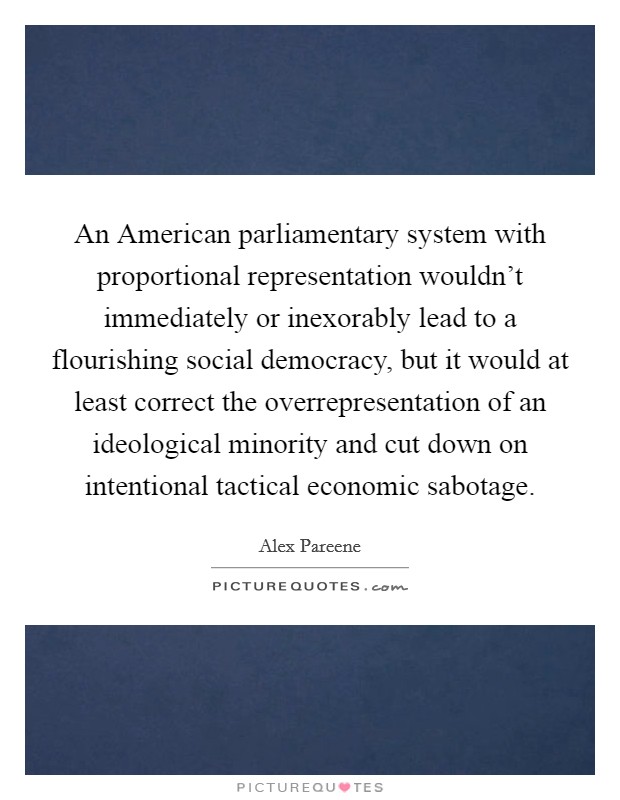 An American parliamentary system with proportional representation wouldn't immediately or inexorably lead to a flourishing social democracy, but it would at least correct the overrepresentation of an ideological minority and cut down on intentional tactical economic sabotage. Picture Quote #1