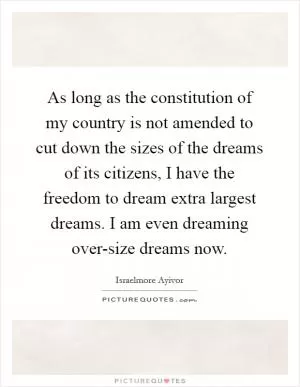 As long as the constitution of my country is not amended to cut down the sizes of the dreams of its citizens, I have the freedom to dream extra largest dreams. I am even dreaming over-size dreams now Picture Quote #1