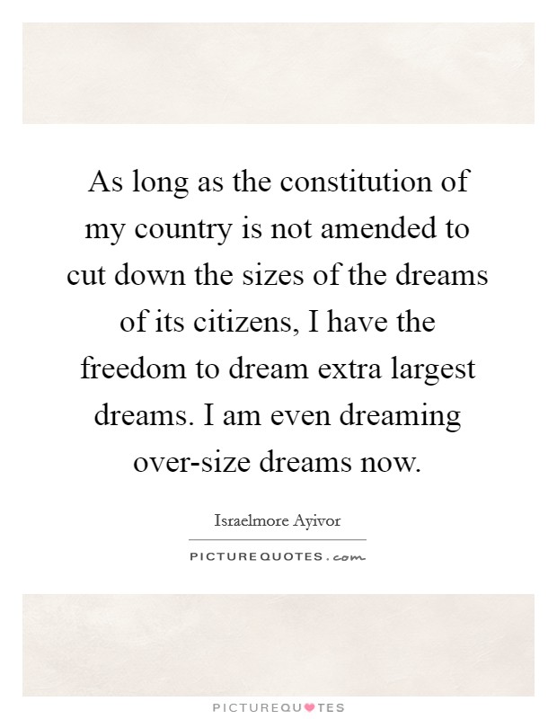 As long as the constitution of my country is not amended to cut down the sizes of the dreams of its citizens, I have the freedom to dream extra largest dreams. I am even dreaming over-size dreams now. Picture Quote #1