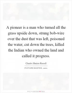 A pioneer is a man who turned all the grass upside down, strung bob-wire over the dust that was left, poisoned the water, cut down the trees, killed the Indian who owned the land and called it progress Picture Quote #1