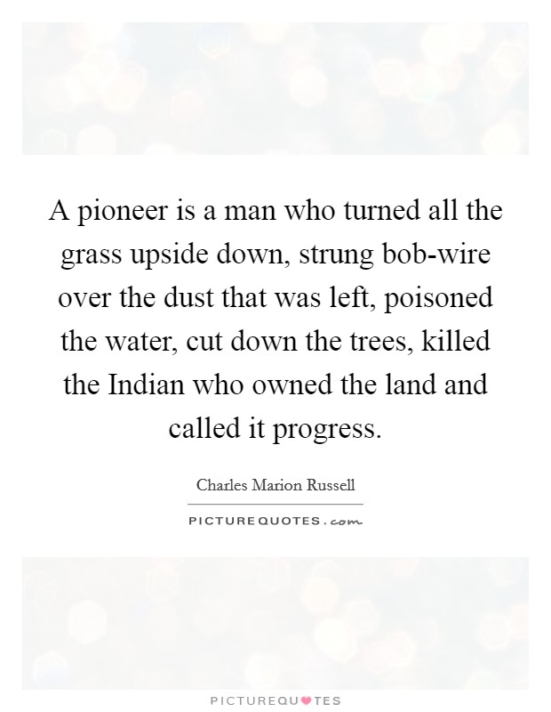 A pioneer is a man who turned all the grass upside down, strung bob-wire over the dust that was left, poisoned the water, cut down the trees, killed the Indian who owned the land and called it progress. Picture Quote #1