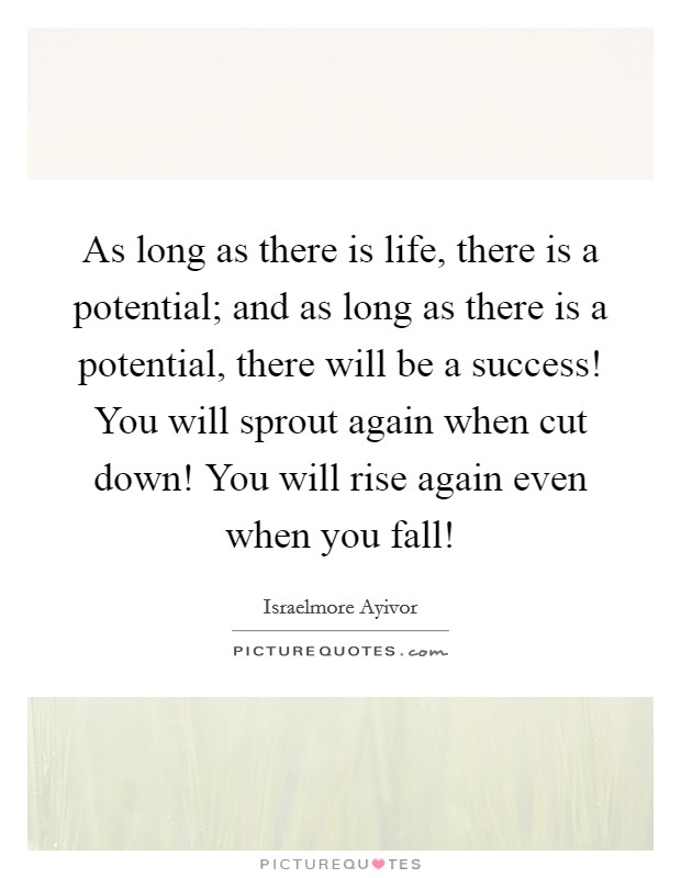 As long as there is life, there is a potential; and as long as there is a potential, there will be a success! You will sprout again when cut down! You will rise again even when you fall! Picture Quote #1
