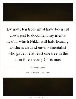 By now, ten trees must have been cut down just to document my mental health, which Nikki will hate hearing, as she is an avid environmentalist who gave me at least one tree in the rain forest every Christmas Picture Quote #1
