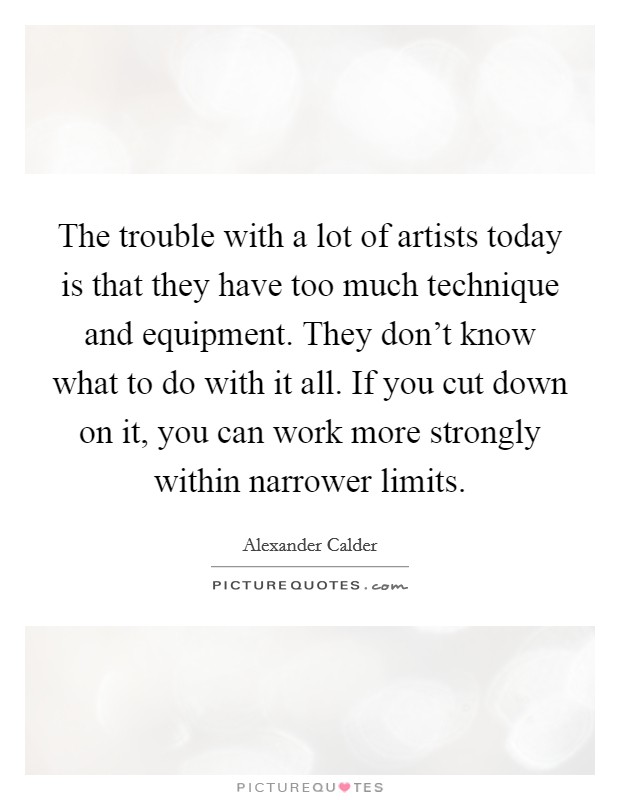 The trouble with a lot of artists today is that they have too much technique and equipment. They don't know what to do with it all. If you cut down on it, you can work more strongly within narrower limits. Picture Quote #1