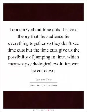 I am crazy about time cuts. I have a theory that the audience tie everything together so they don’t see time cuts but the time cuts give us the possibility of jumping in time, which means a psychological evolution can be cut down Picture Quote #1