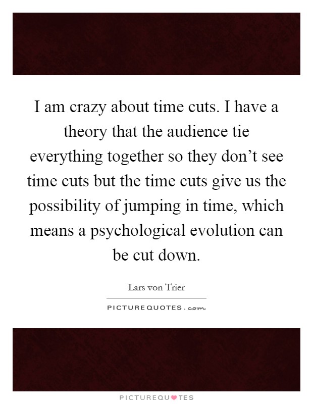 I am crazy about time cuts. I have a theory that the audience tie everything together so they don't see time cuts but the time cuts give us the possibility of jumping in time, which means a psychological evolution can be cut down. Picture Quote #1