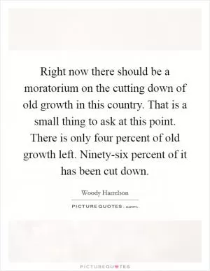 Right now there should be a moratorium on the cutting down of old growth in this country. That is a small thing to ask at this point. There is only four percent of old growth left. Ninety-six percent of it has been cut down Picture Quote #1
