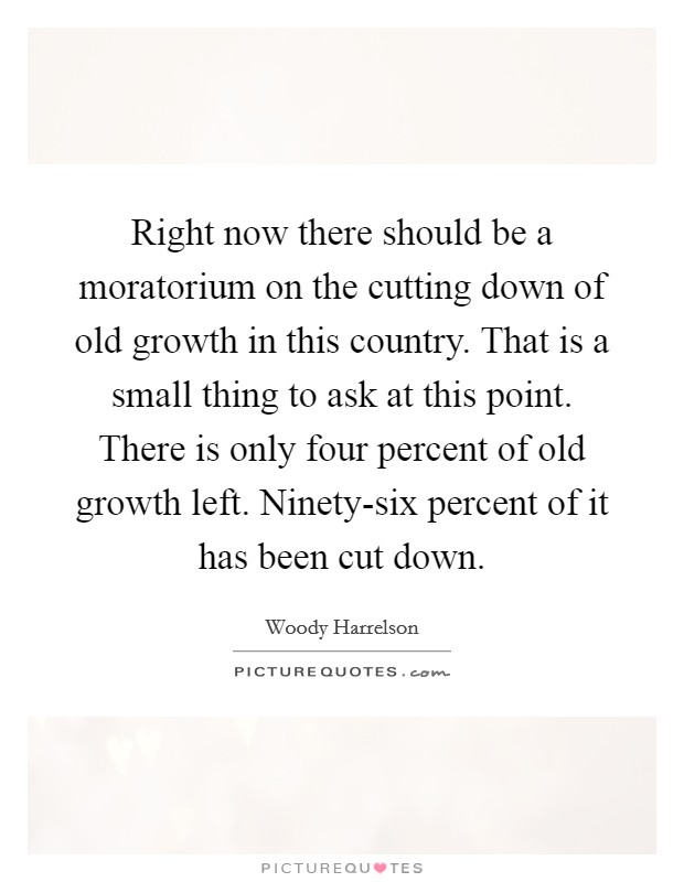 Right now there should be a moratorium on the cutting down of old growth in this country. That is a small thing to ask at this point. There is only four percent of old growth left. Ninety-six percent of it has been cut down. Picture Quote #1