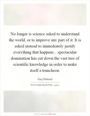 No longer is science asked to understand the world, or to improve any part of it. It is asked instead to immediately justify everything that happens....spectacular domination has cut down the vast tree of scientific knowledge in order to make itself a truncheon Picture Quote #1