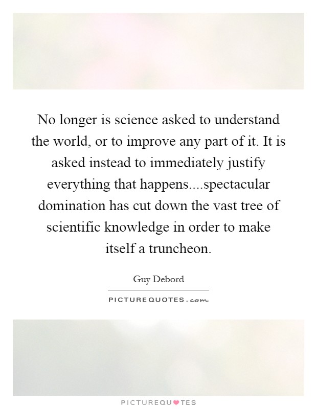 No longer is science asked to understand the world, or to improve any part of it. It is asked instead to immediately justify everything that happens....spectacular domination has cut down the vast tree of scientific knowledge in order to make itself a truncheon. Picture Quote #1