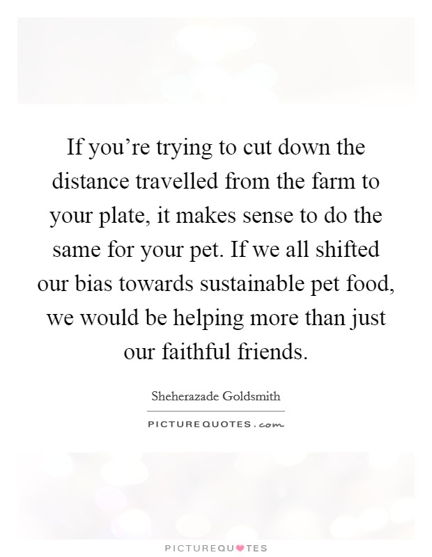 If you're trying to cut down the distance travelled from the farm to your plate, it makes sense to do the same for your pet. If we all shifted our bias towards sustainable pet food, we would be helping more than just our faithful friends. Picture Quote #1