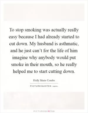 To stop smoking was actually really easy because I had already started to cut down. My husband is asthmatic, and he just can’t for the life of him imagine why anybody would put smoke in their mouth, so he really helped me to start cutting down Picture Quote #1