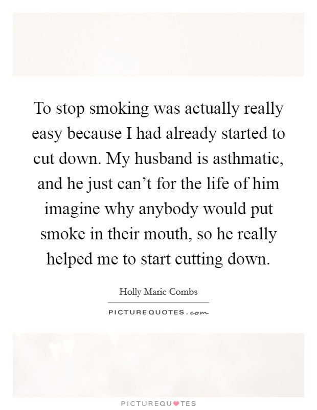To stop smoking was actually really easy because I had already started to cut down. My husband is asthmatic, and he just can't for the life of him imagine why anybody would put smoke in their mouth, so he really helped me to start cutting down. Picture Quote #1