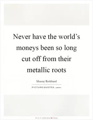 Never have the world’s moneys been so long cut off from their metallic roots Picture Quote #1