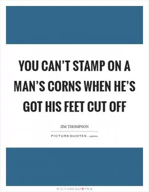 You can’t stamp on a man’s corns when he’s got his feet cut off Picture Quote #1