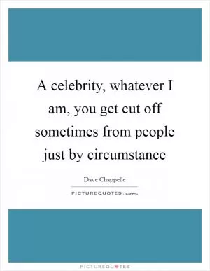 A celebrity, whatever I am, you get cut off sometimes from people just by circumstance Picture Quote #1