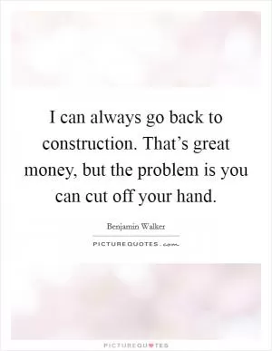 I can always go back to construction. That’s great money, but the problem is you can cut off your hand Picture Quote #1