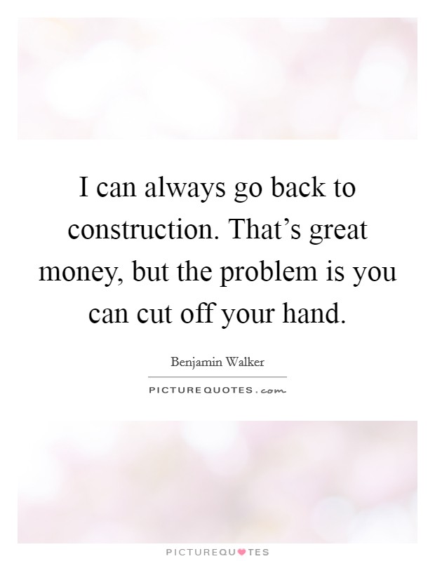 I can always go back to construction. That's great money, but the problem is you can cut off your hand. Picture Quote #1