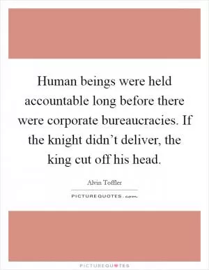 Human beings were held accountable long before there were corporate bureaucracies. If the knight didn’t deliver, the king cut off his head Picture Quote #1