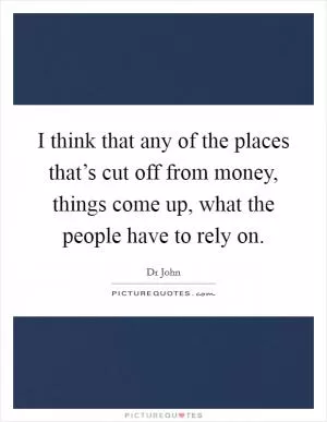 I think that any of the places that’s cut off from money, things come up, what the people have to rely on Picture Quote #1