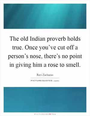 The old Indian proverb holds true. Once you’ve cut off a person’s nose, there’s no point in giving him a rose to smell Picture Quote #1
