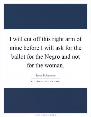 I will cut off this right arm of mine before I will ask for the ballot for the Negro and not for the woman Picture Quote #1