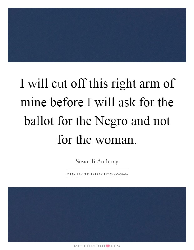 I will cut off this right arm of mine before I will ask for the ballot for the Negro and not for the woman. Picture Quote #1