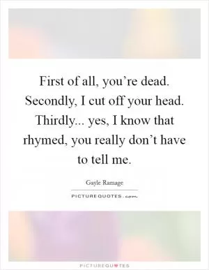 First of all, you’re dead. Secondly, I cut off your head. Thirdly... yes, I know that rhymed, you really don’t have to tell me Picture Quote #1