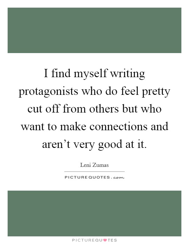 I find myself writing protagonists who do feel pretty cut off from others but who want to make connections and aren't very good at it. Picture Quote #1