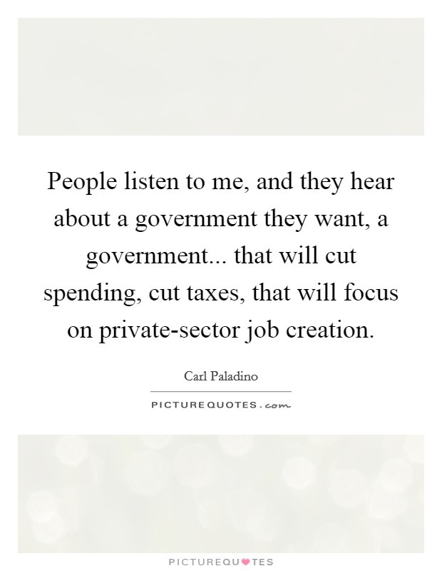 People listen to me, and they hear about a government they want, a government... that will cut spending, cut taxes, that will focus on private-sector job creation. Picture Quote #1