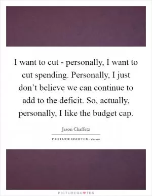 I want to cut - personally, I want to cut spending. Personally, I just don’t believe we can continue to add to the deficit. So, actually, personally, I like the budget cap Picture Quote #1