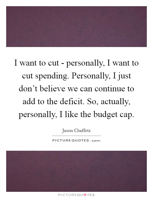 I want to cut - personally, I want to cut spending. Personally, I just don't believe we can continue to add to the deficit. So, actually, personally, I like the budget cap. Picture Quote #1