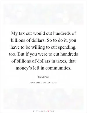 My tax cut would cut hundreds of billions of dollars. So to do it, you have to be willing to cut spending, too. But if you were to cut hundreds of billions of dollars in taxes, that money’s left in communities Picture Quote #1