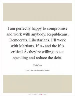 I am perfectly happy to compromise and work with anybody. Republicans, Democrats, Libertarians. I’ll work with Martians. If Â- and the if is critical Â- they’re willing to cut spending and reduce the debt Picture Quote #1