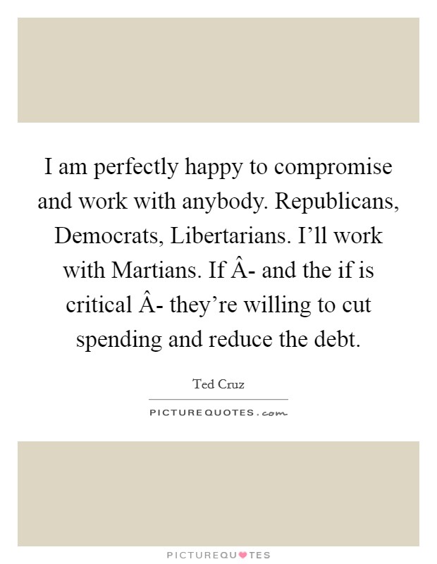 I am perfectly happy to compromise and work with anybody. Republicans, Democrats, Libertarians. I'll work with Martians. If Â- and the if is critical Â- they're willing to cut spending and reduce the debt. Picture Quote #1