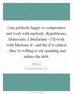 I am perfectly happy to compromise and work with anybody: Republicans, Democrats, Libertarians - I’ll work with Martians if - and the if is critical - they’re willing to cut spending and reduce the debt Picture Quote #1