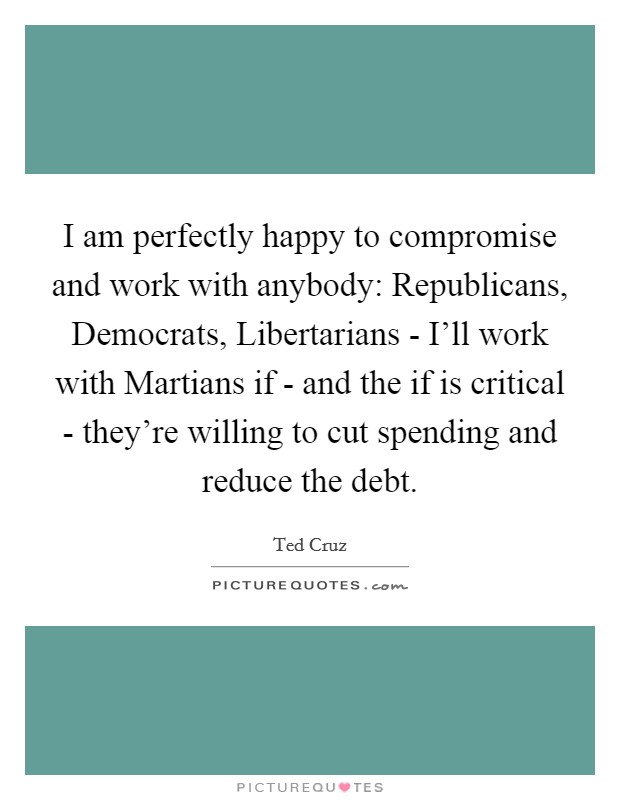 I am perfectly happy to compromise and work with anybody: Republicans, Democrats, Libertarians - I'll work with Martians if - and the if is critical - they're willing to cut spending and reduce the debt. Picture Quote #1