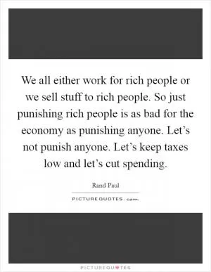 We all either work for rich people or we sell stuff to rich people. So just punishing rich people is as bad for the economy as punishing anyone. Let’s not punish anyone. Let’s keep taxes low and let’s cut spending Picture Quote #1