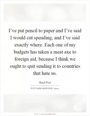 I’ve put pencil to paper and I’ve said I would cut spending, and I’ve said exactly where. Each one of my budgets has taken a meat axe to foreign aid, because I think we ought to quit sending it to countries that hate us Picture Quote #1