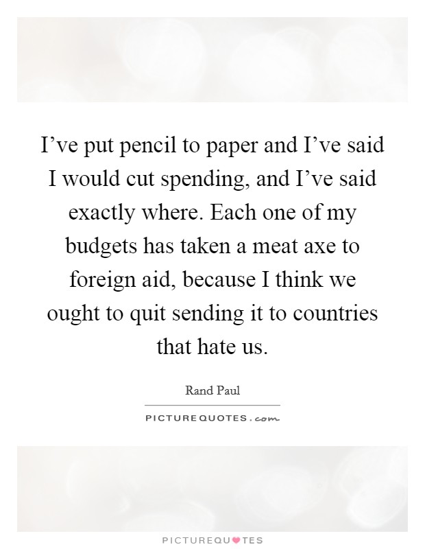 I've put pencil to paper and I've said I would cut spending, and I've said exactly where. Each one of my budgets has taken a meat axe to foreign aid, because I think we ought to quit sending it to countries that hate us. Picture Quote #1