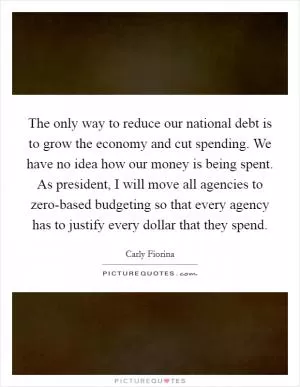 The only way to reduce our national debt is to grow the economy and cut spending. We have no idea how our money is being spent. As president, I will move all agencies to zero-based budgeting so that every agency has to justify every dollar that they spend Picture Quote #1