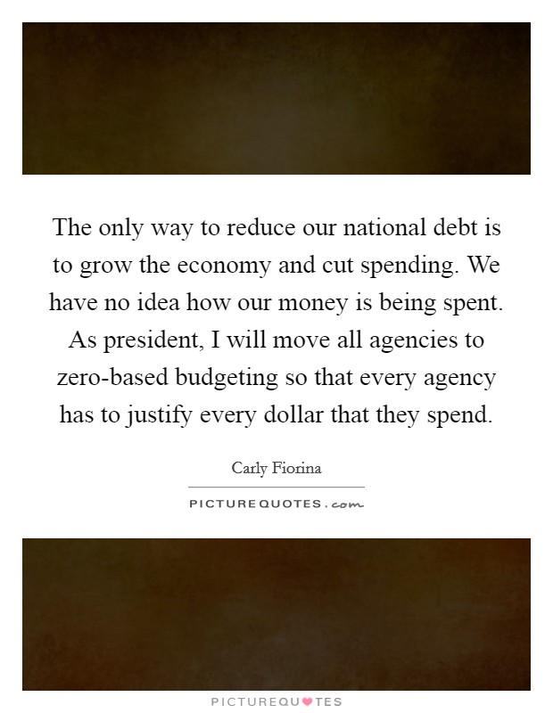 The only way to reduce our national debt is to grow the economy and cut spending. We have no idea how our money is being spent. As president, I will move all agencies to zero-based budgeting so that every agency has to justify every dollar that they spend. Picture Quote #1