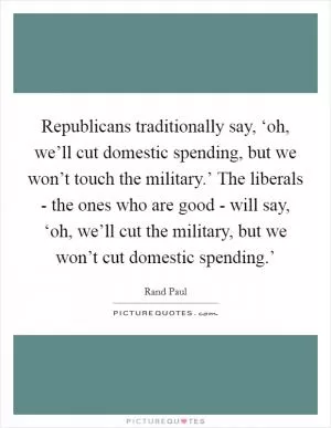 Republicans traditionally say, ‘oh, we’ll cut domestic spending, but we won’t touch the military.’ The liberals - the ones who are good - will say, ‘oh, we’ll cut the military, but we won’t cut domestic spending.’ Picture Quote #1