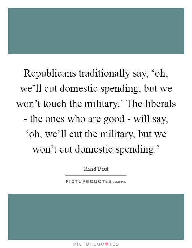 Republicans traditionally say, ‘oh, we'll cut domestic spending, but we won't touch the military.' The liberals - the ones who are good - will say, ‘oh, we'll cut the military, but we won't cut domestic spending.' Picture Quote #1