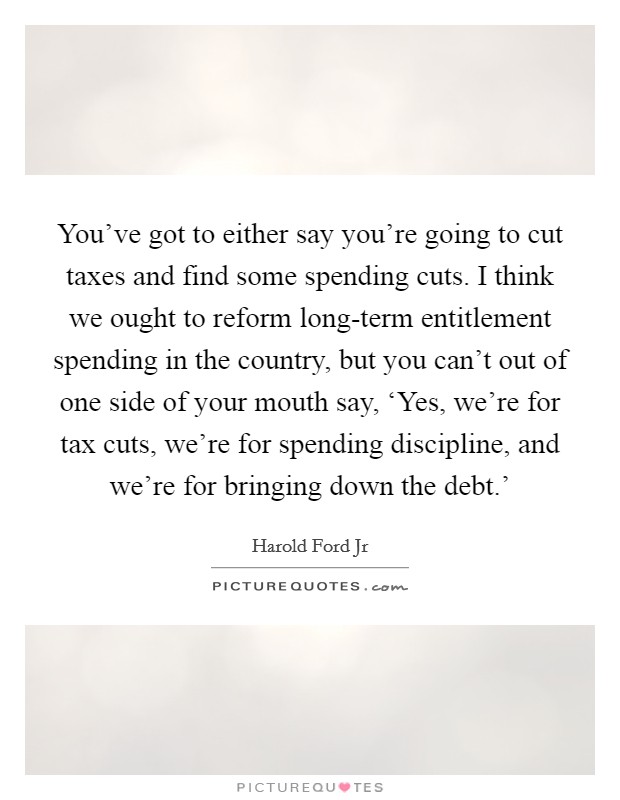You've got to either say you're going to cut taxes and find some spending cuts. I think we ought to reform long-term entitlement spending in the country, but you can't out of one side of your mouth say, ‘Yes, we're for tax cuts, we're for spending discipline, and we're for bringing down the debt.' Picture Quote #1