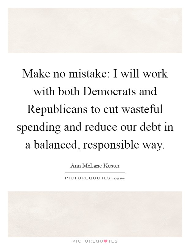 Make no mistake: I will work with both Democrats and Republicans to cut wasteful spending and reduce our debt in a balanced, responsible way Picture Quote #1